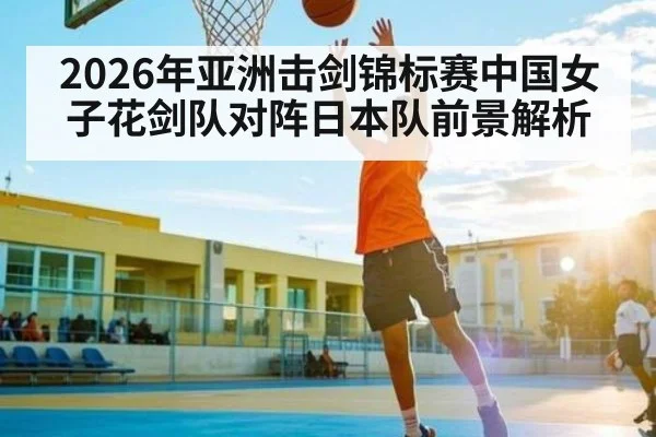 2026年亚洲击剑锦标赛中国女子花剑队对阵日本队前景解析