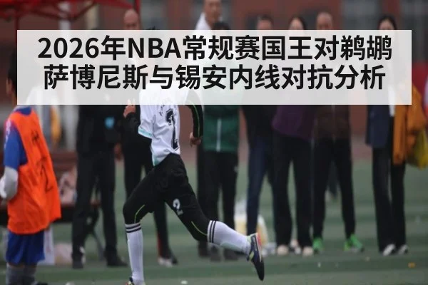 2026年NBA常规赛国王对鹈鹕萨博尼斯与锡安内线对抗分析 | kaiyun